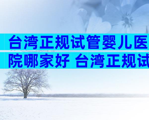 台湾正规试管婴儿医院哪家好 台湾正规试管婴儿医院哪家好点